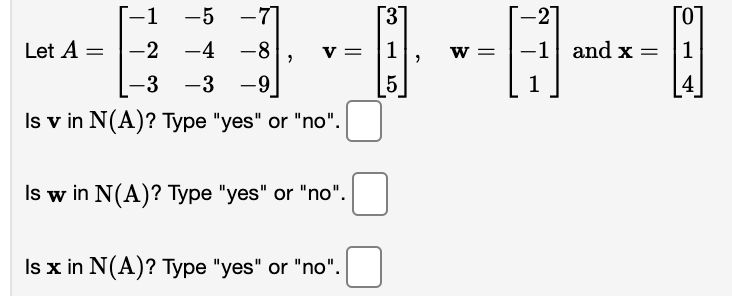 -1 -5 -7]
[3]
-2]
[0
Let A =
-2 -4 -8
v = |1
w =
-1 and x =
1
-3
-3 -9
5
1
4
Is v in N(A)? Type "yes" or "no".
Is w in N(A)? Type "yes" or "no".
Is x in N(A)? Type "yes" or "no".
