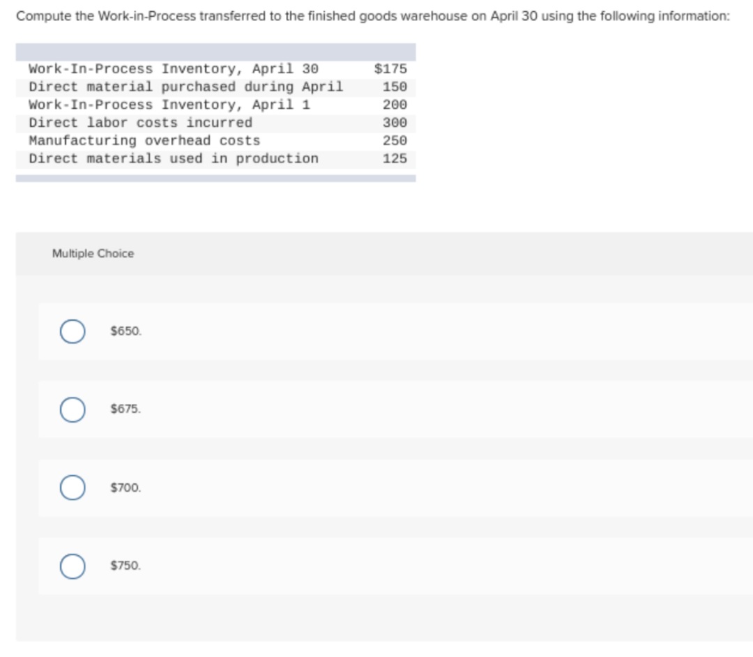 Compute the Work-in-Process transferred to the finished goods warehouse on April 30 using the following information:
Work-In-Process Inventory, April 30
Direct material purchased during April
Work-In-Process Inventory, April 1
Direct labor costs incurred
$175
150
200
300
Manufacturing overhead costs
Direct materials used in production
250
125
Multiple Choice
$650.
$675.
$700.
$750.
