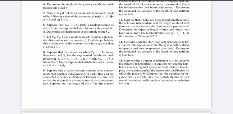 IS SUUI AS CIre u ue compsremS TaIs. Suppuse sU uKIT
the length of life of each component, measured in hours,
has the exponential distribution with mean e. Determine
the mean and the variance of the length of time until the
system fails.
4. Determine the mode of the gamma distribution with
parameters a and B.
5. Sketch the p.d.f of the exponential distribution for each
of the following values of the parameter 6: (a) B = 1/2, (b)
A = 1, and (c) 8 = 2.
6. Suppose that X1...., X, form a random sample of
size n from the exponential distribution with parameter
B. Determine the distribution of the sample mean X-
7. Let Xj. X, X be a random sample from the exponen-
tial distribution with parameter 8. Find the probability
that at least one of the random variables is greater than
1, where r>0.
11. Suppose that n items are being tested simultaneously,
the items are independent, and the length of life of each
item has the exponential distribution with parameter B.
Determine the expected length of time until three items
have failed. Hint: The required value is E(Y +Y2+ Y3) in
the notation of Theorem 5.7.11.
12. Consider again the electronic system described in Ex-
ercise 10, but suppose now that the system will continue
to operate until two components have failed. Determine
the mean and the variance of the length of time until the
8. Suppose that the random variables X1..... Xg are in-
dependent and X, has the exponential distribution with
parameter A, (i =1, ..., k). Let Y = min( X. .... X).
Show that Y has the exponential distribution with param-
eter f++ A.
system fails.
9. Suppose that a certain system contains three compo-
nents that function independently of each other and are
connected in series, as defined in Exercise 5 of Sec. 3.7,
so that the system fails as soon as one of the components
fails. Suppose that the length of life of the first compo-
13. Suppose that a certain examination is to be taken by
five students independently of one another, and the num-
ber of minutes required by any particular student to com-
plete the examination has the exponential distribution for
which the mean is 80. Suppose that the examination be-
gins at 9:00 A.M. Determine the probability that at least
one of the students will complete the examination before
9:40 AM.
