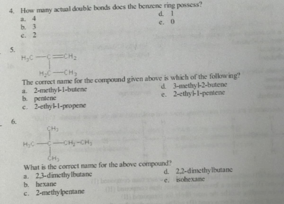 4. How many actual double bonds does the benzene ring possess?
a. 4
b. 3
c. 2
d. 1
e. 0
5.
H2C-CH
The correct name for the compound given above is which of the following?
a. 2-methy-1-butene
b. pentene
c. 2-ethy-l-propene
d. 3-methy-2-butene
e. 2-ethyl-l-pentene
6.
CH3
H;C-C-CH-CH;
CH,
What is the correct name for the above compound?
a. 2,3-dimethylbutane
b. hexane
d. 2,2-dimethylbutane
e. isohexane
c. 2-methylpentane
