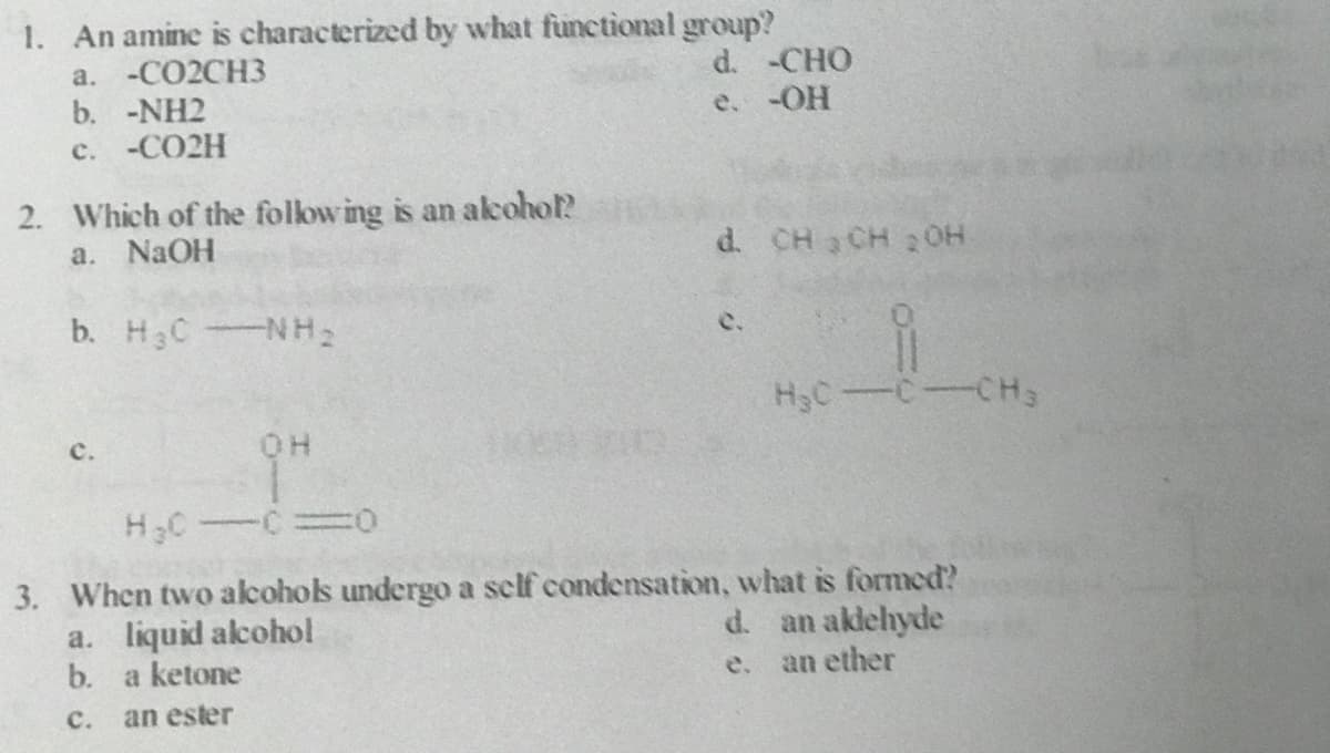 1. An amine is characterized by what functional group?
a. -CO2CH3
b. -NH2
d. -CHO
e. -OH
c. -CO2H
2. Which of the follow ing is an akohol?
a. NaOH
d. CH CH 20OH
b. H3CNH2
c.
H3C-C-CH3
с.
3. When two alcohols undergo a self condensation, what is formed?
a. liquid alcohol
b. a ketone
d. an aklehyde
an ether
e.
с.
an ester
