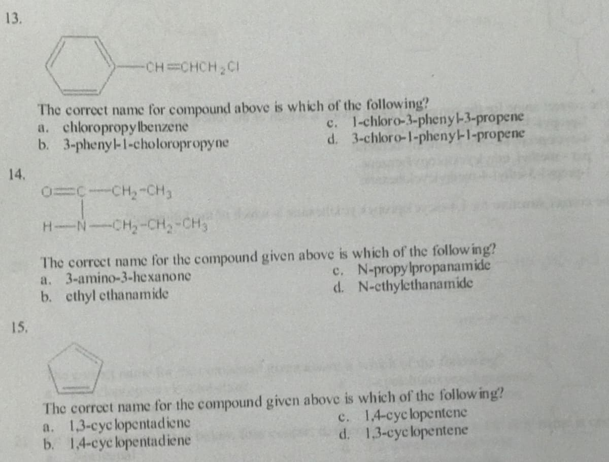 13.
CH CHCH,CI
The correct name for compound above is which of the following?
a. chloropropylbenzene
b. 3-phenyl-1-choloropropyne
c. 1-chloro-3-pheny-3-propene
d. 3-chloro-1-phenyl-I-propene
14.
0=C-CH,-CH3
H-N-CH,-CH-CH3
The correct name for the compound given above is which of the follow ing?
c. N-propylpropanamide
d. N-cthylethanamide
a. 3-amino-3-hexanone
b. cthyl ethanamide
15.
The correet name for the compound given above is which of the follow ing?
a. 1,3-cyc lopentadiene
b. 1,4-cyc lopentadiene
c. 14-cyclopentene
d. 1,3-cyclopentene
