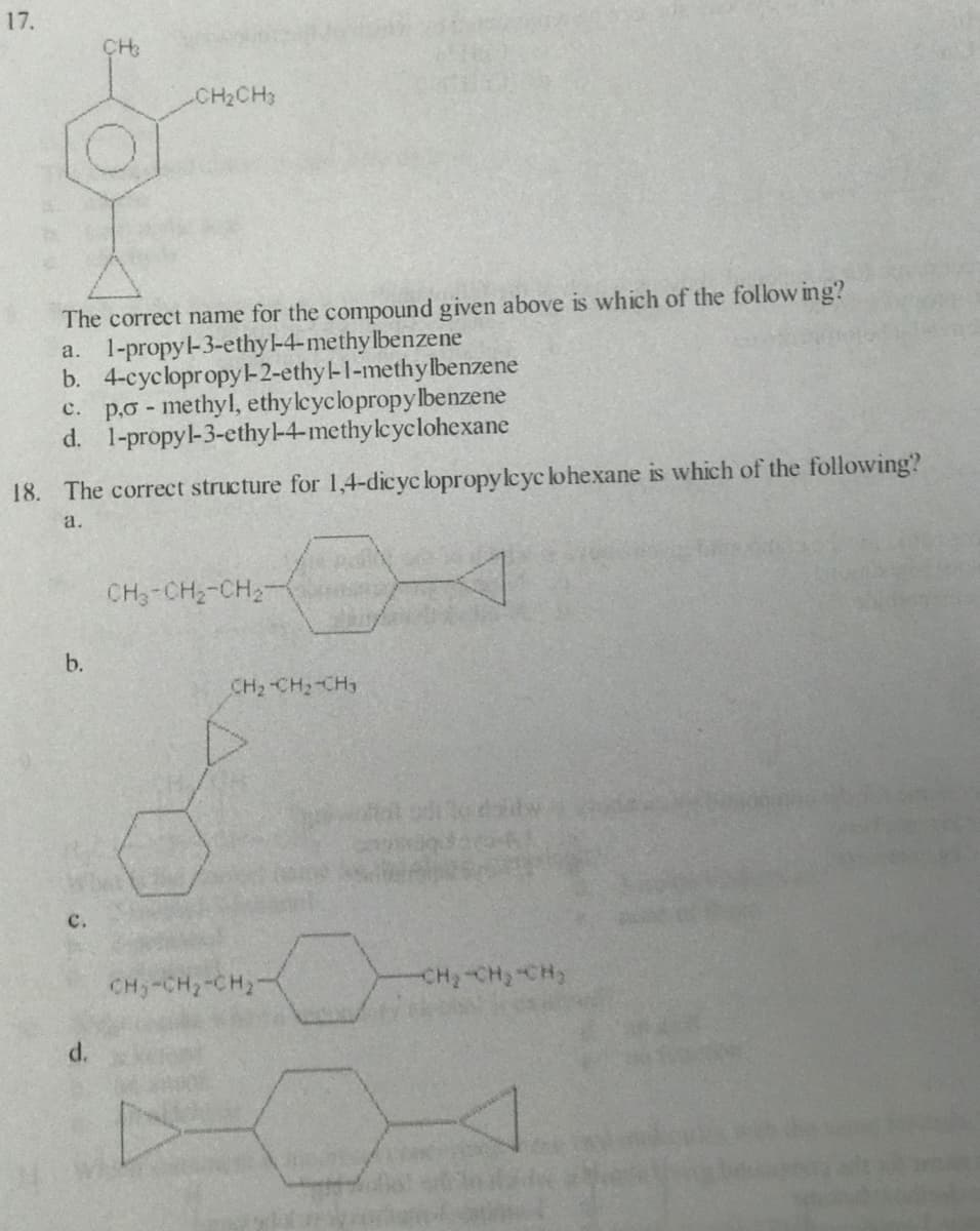 17.
CH2CH3
The correct name for the compound given above is which of the follow ing?
a. 1-propyl-3-ethy-4-methylbenzene
b. 4-cyclopropy-2-ethyl-1-methy lbenzene
c. p.o - methyl, ethyleyclopropylbenzene
d. 1-propyl-3-ethyl-4-methyleyclohexane
18. The correct structure for 1,4-dicyc lopropyleyc lohexane is which of the following?
a.
CH3-CH2-CH2-
b.
CH2 CH2-CH3
с.
CH,-CH2-CH2
CH-CH, CH
d.
