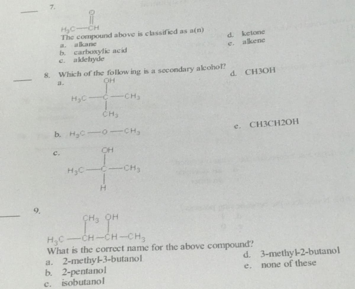 7.
H3C-CH
The compound above is classified as a(n)
alkane
d. ketone
alkene
a.
e.
b. carboxylic acid
c. akdehyde
8.
Which of the follow ing is a secondary alcohol?
d. CH3OH
a.
H3C C
CH3
CH3
b. H3C0-CH3
e. CH3CH2OH
c.
OH
H3C
CH3
H.
9.
CH3 OH
-CH-CH-CH,
H3C
What is the correct name for the above compound?
a. 2-methyl-3-butanol
b. 2-pentanol
isobutanol
d. 3-methy-2-butanol
none of these
e.
c.
