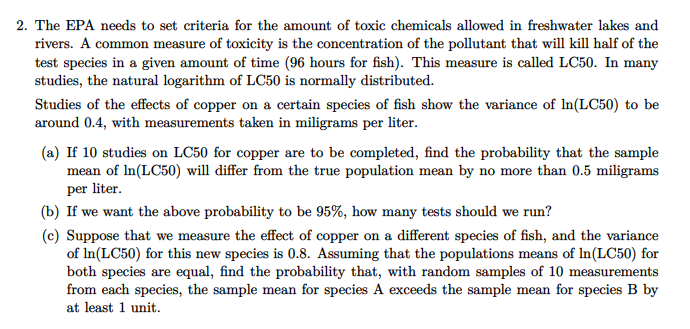 2. The EPA needs to set criteria for the amount of toxic chemicals allowed in freshwater lakes and
rivers. A common measure of toxicity is the concentration of the pollutant that will kill half of the
test species in a given amount of time (96 hours for fish). This measure is called LC50. In many
studies, the natural logarithm of LC50 is normally distributed.
Studies of the effects of copper on a certain species of fish show the variance of In(LC50) to be
around 0.4, with measurements taken in miligrams per liter.
(a) If 10 studies on LC50 for copper are to be completed, find the probability that the sample
mean of In(LC50) will differ from the true population mean by no more than 0.5 miligrams
per liter.
(b) If we want the above probability to be 95%, how many tests should we run?
(c) Suppose that we measure the effect of copper on a different species of fish, and the variance
of In(LC50) for this new species is 0.8. Assuming that the populations means of In(LC50) for
both species are equal, find the probability that, with random samples of 10 measurements
from each species, the sample mean for species A exceeds the sample mean for species B by
at least 1 unit.
