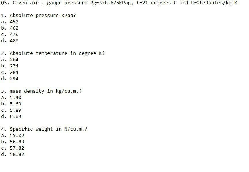 Q5. Given air , gauge pressure Pg=378.675KPag, t=21 degrees C and R=287Joules/kg-K
1. Absolute pressure KPaa?
a. 450
b. 460
C. 470
d. 480
2. Absolute temperature in degree K?
a. 264
b. 274
c. 284
d. 294
3. mass density in kg/cu.m.?
a. 5.40
b. 5.69
C. 5.89
d. 6.09
4. Specific weight in N/cu.m.?
a. 55.82
b. 56.83
c. 57.82
d. 58.82