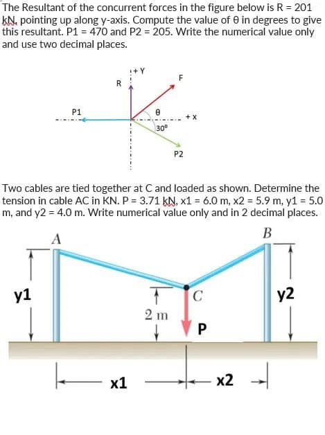 The Resultant of the concurrent forces in the figure below is R = 201
KN, pointing up along y-axis. Compute the value of 0 in degrees to give
this resultant. P1 = 470 and P2 = 205. Write the numerical value only
and use two decimal places.
P1
y1
R
I+Y
x1
30°
F
Two cables are tied together at C and loaded as shown. Determine the
tension in cable AC in KN. P = 3.71 KN, x1 = 6.0 m, x2 = 5.9 m, y1 = 5.0
m, and y2 = 4.0 m. Write numerical value only and in 2 decimal places.
B
A
2 m
P2
+ X
C
P
x2
y2