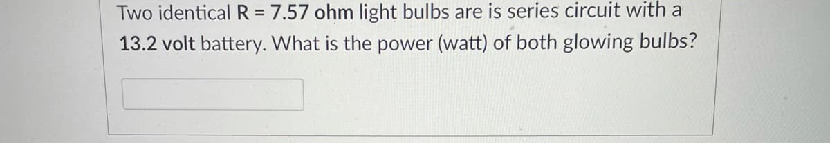 Two identical R = 7.57 ohm light bulbs are is series circuit with a
13.2 volt battery. What is the power (watt) of both glowing bulbs?
