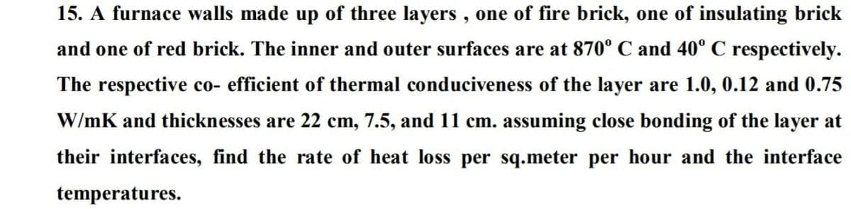 15. A furnace walls made up of three layers , one of fire brick, one of insulating brick
and one of red brick. The inner and outer surfaces are at 870° C and 40° C respectively.
The respective co- efficient of thermal conduciveness of the layer are 1.0, 0.12 and 0.75
W/mK and thicknesses are 22 cm, 7.5, and 11 cm. assuming close bonding of the layer at
their interfaces, find the rate of heat loss per sq.meter per hour and the interface
temperatures.
