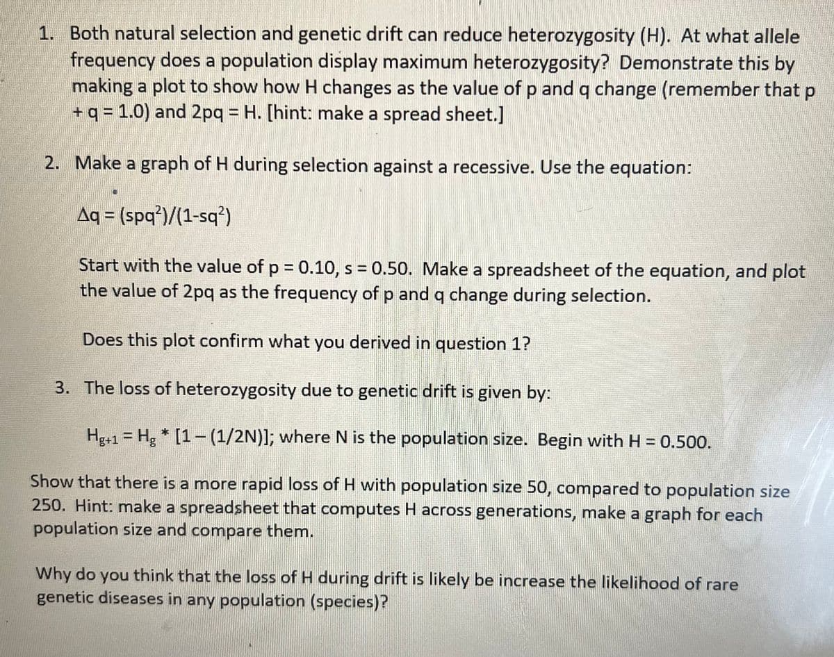 1. Both natural selection and genetic drift can reduce heterozygosity (H). At what allele
frequency does a population display maximum heterozygosity? Demonstrate this by
making a plot to show how H changes as the value of p and q change (remember that p
+ q = 1.0) and 2pq = H. [hint: make a spread sheet.]
2. Make a graph of H during selection against a recessive. Use the equation:
Aq = (spq2)/(1-sq²)
Start with the value of p = 0.10, s = 0.50. Make a spreadsheet of the equation, and plot
the value of 2pq as the frequency of p and q change during selection.
Does this plot confirm what you derived in question 1?
3. The loss of heterozygosity due to genetic drift is given by:
Hg+1 = Hg * [1-(1/2N)]; where N is the population size. Begin with H = 0.500.
Show that there is a more rapid loss of H with population size 50, compared to population size
250. Hint: make a spreadsheet that computes H across generations, make a graph for each
population size and compare them.
Why do you think that the loss of H during drift is likely be increase the likelihood of rare
genetic diseases in any population (species)?