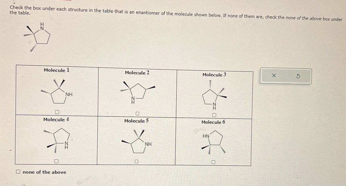 Check the box under each structure in the table that is an enantiomer of the molecule shown below. If none of them are, check the none of the above box under
the table.
Molecule 1
Molecule 2
Molecule 3
X
NH
Molecule 4
Molecule 5
none of the above
Molecule 6
HN
NH