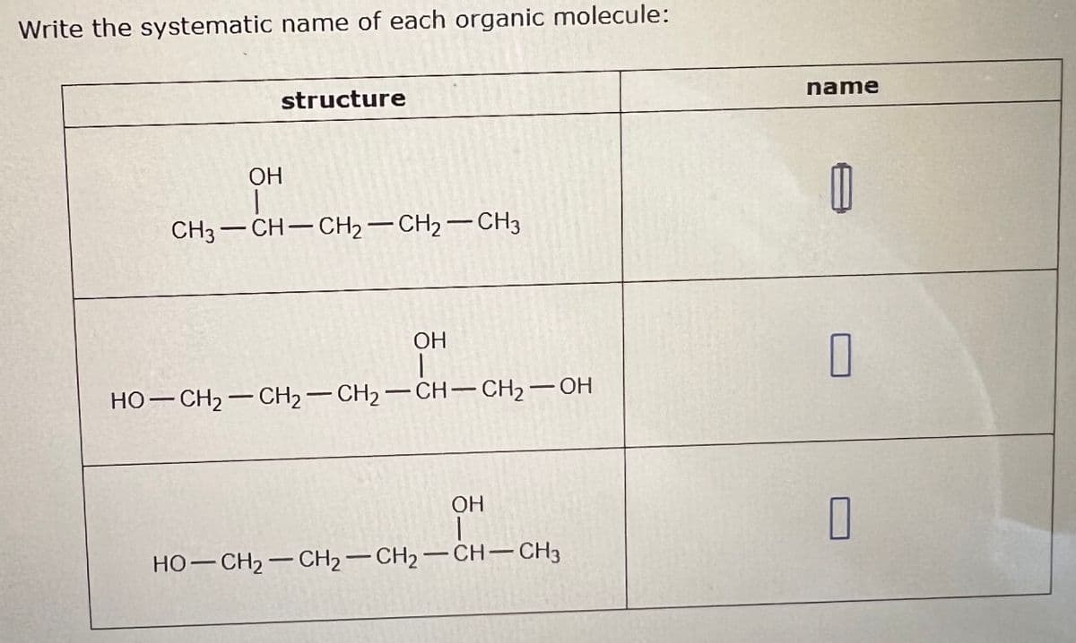 Write the systematic name of each organic molecule:
structure
OH
CH3-CH-CH2-CH2-CH3
OH
HO-CH2-CH2-CH2-CH-CH2-OH
OH
-
HO-CH2-CH2-CH2-CH-CH3
name