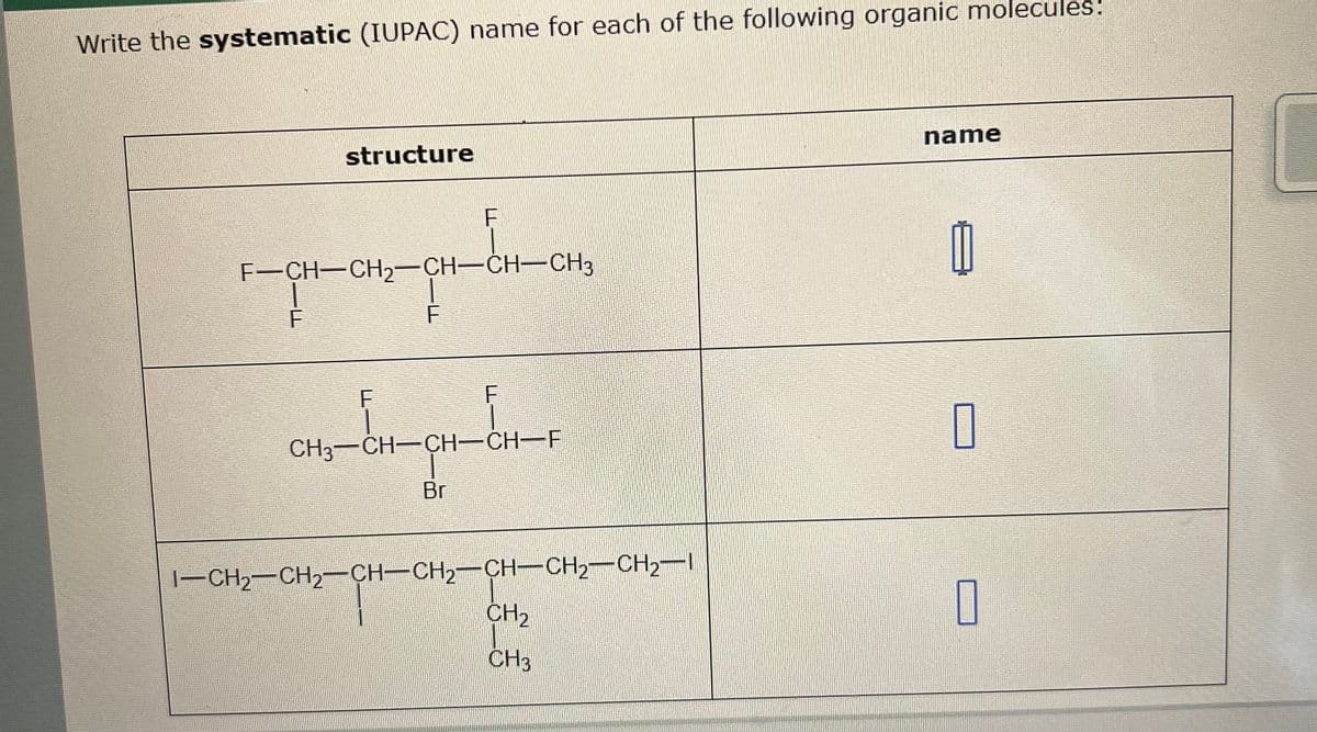 Write the systematic (IUPAC) name for each of the following organic molecules:
structure
F
F-CH-CH2-CH-CH-CH3
F
F
F
F
CH3-CH-CH-CH-F
Br
I-CH2-CH2-CH-CH2-CH-CH2-CH2-I
CH2
CH3
name
☐