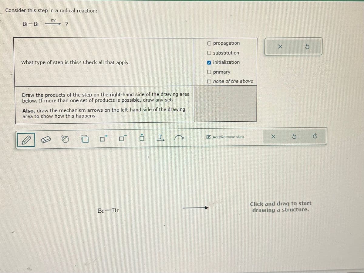 Consider this step in a radical reaction:
hv
Br-Br
What type of step is this? Check all that apply.
propagation
X
5
substitution
initialization
primary
Draw the products of the step on the right-hand side of the drawing area
below. If more than one set of products is possible, draw any set.
Also, draw the mechanism arrows on the left-hand side of the drawing
area to show how this happens.
none of the above
Add/Remove step
X
Br Br
Click and drag to start
drawing a structure.