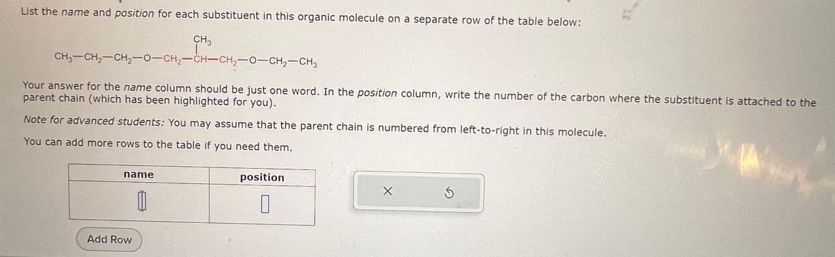 List the name and position for each substituent in this organic molecule on a separate row of the table below:
CH3
CH3-CH2-CH2-O-CH2-CH-CH₂-O-CH2-CH3
Your answer for the name column should be just one word. In the position column, write the number of the carbon where the substituent is attached to the
parent chain (which has been highlighted for you).
Note for advanced students: You may assume that the parent chain is numbered from left-to-right in this molecule.
You can add more rows to the table if you need them.
name
M
Add Row
position
X
G