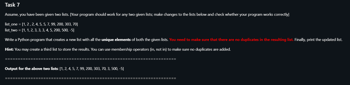 Task 7
Assume, you have been given two lists. [Your program should work for any two given lists; make changes to the lists below and check whether your program works correctly]
list_one = [1, 2, 2, 4, 5, 5, 7, 99, 200, 303, 70]
list_two = [1, 1, 2, 3, 3, 3, 4, 5, 200, 500, -5]
Write a Python program that creates a new list with all the unique elements of both the given lists. You need to make sure that there are no duplicates in the resulting list. Finally, print the updated list.
Hint: You may create a third list to store the results. You can use membership operators (in, not in) to make sure no duplicates are added.
======
Output for the above two lists: [1, 2, 4, 5, 7, 99, 200, 303, 70, 3, 500, -5]
========
