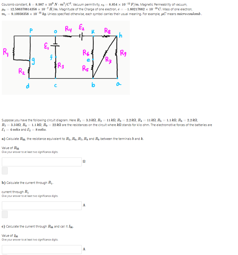 Coulomb constant, k = 8.987 x 10° N - m²/Cc². Vacuum permitivity, e0 = 8.854 x 10-12 F/m. Magnetic Permeability of vacuum,
Ho = 12.566370614356 x 10-7 H/m. Magnitude of the Charge of one electron, e = -1.60217662 x 10-19C. Mass of one electron,
me = 9.10938356 x 10 31 kg. Unless specified otherwise, each symbol carries their usual meaning. For example, uC means micro coulomb .
Ry
Ez
Rg
R,
R6
R9
f
R3
Rz
Rs
d
b
a
Suppose you have the following circuit diagram. Here R1 = 3.3 kN, Rz = 11 kN, Rg = 2.2 kN, R4 =11 kN, Rg = 1.1 kN, Rs = 2.2 kN,
R7 = 3.3 kN, Rs = 1.1 kN, Rg = 22 kll are the resistances on the circuit where k2 stands for kilo ohm. The electromotive forces of the batteries are
E1 = 4 volts and Ez = 8 volts.
a) Calculate Rik, the resistance equivalent to Rs, Re, R7, Rg and R, between the terminals b and k.
Value of Rt
Give your answer to at least two significance digits.
Ω
b) Calculate the current through R1.
current through R
Give your answer to at least two significance digits.
A
c) Calculate the current through Ry and call it Isk-
Value of Ik
Give your answer to at least two significance digits.
A
