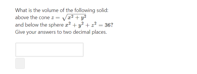 What is the volume of the following solid:
above the cone z = Vx² + y²
and below the sphere x2 + y? + z² = 36?
Give your answers to two decimal places.
