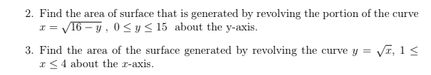 2. Find the area of surface that is generated by revolving the portion of the curve
V16 – y , 0< y < 15 about the y-axis.
3. Find the area of the surface generated by revolving the curve y = VI, 1 <
x <4 about the x-axis.
