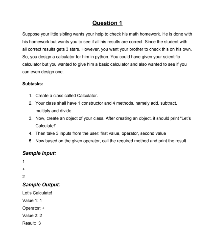 Question 1
Suppose your little sibling wants your help to check his math homework. He is done with
his homework but wants you to see if all his results are correct. Since the student with
all correct results gets 3 stars. However, you want your brother to check this on his own.
So, you design a calculator for him in python. You could have given your scientific
calculator but you wanted to give him a basic calculator and also wanted to see if you
can even design one.
Subtasks:
1. Create a class called Calculator.
2. Your class shall have 1 constructor and 4 methods, namely add, subtract,
multiply and divide.
3. Now, create an object of your class. After creating an object, it should print "Let's
Calculate!"
4. Then take 3 inputs from the user: first value, operator, second value
5. Now based on the given operator, call the required method and print the result.
Sample Input:
1
2
Sample Output:
Let's Calculate!
Value 1: 1
Operator: +
Value 2: 2
Result: 3
