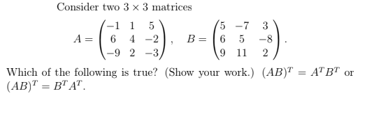 Consider two 3 x 3 matrices
-1 1
A = | 6 4 -2
5 -7
B = | 6 5
9 11
3
-8
-9 2
-3
Which of the following is true? (Show your work.) (AB)T = ATBT or
(AB)" = B" A".
