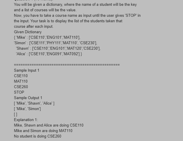 You will be given a dictionary, where the name of a student will be the key
and a list of courses will be the value.
Now, you have to take a course name as input until the user gives 'STOP' in
the input. Your task is to display the list of the students taken that
course after each input.
Given Dictionary
{ 'Mike' : ['CSE110","ENG101','MAT110'],
"Simon' : ['CSE111',"PHY111',"MAT110", 'CSE230],
"Shawn' : ['CSE110',"ENG101',"MAT120','CSE230'],
'Alice' : ['CSE110',"ENG091','MAT092'] }
Sample Input 1
CSE110
МAT110
CSE260
STOP
Sample Output 1
[ 'Mike', "Shawn', 'Alice' ]
[ 'Mike', "Simon']
[]
Explanation 1:
Mike, Shawn and Alice are doing CSE110
Mike and Simon are doing MAT110
No student is doing CSE260
