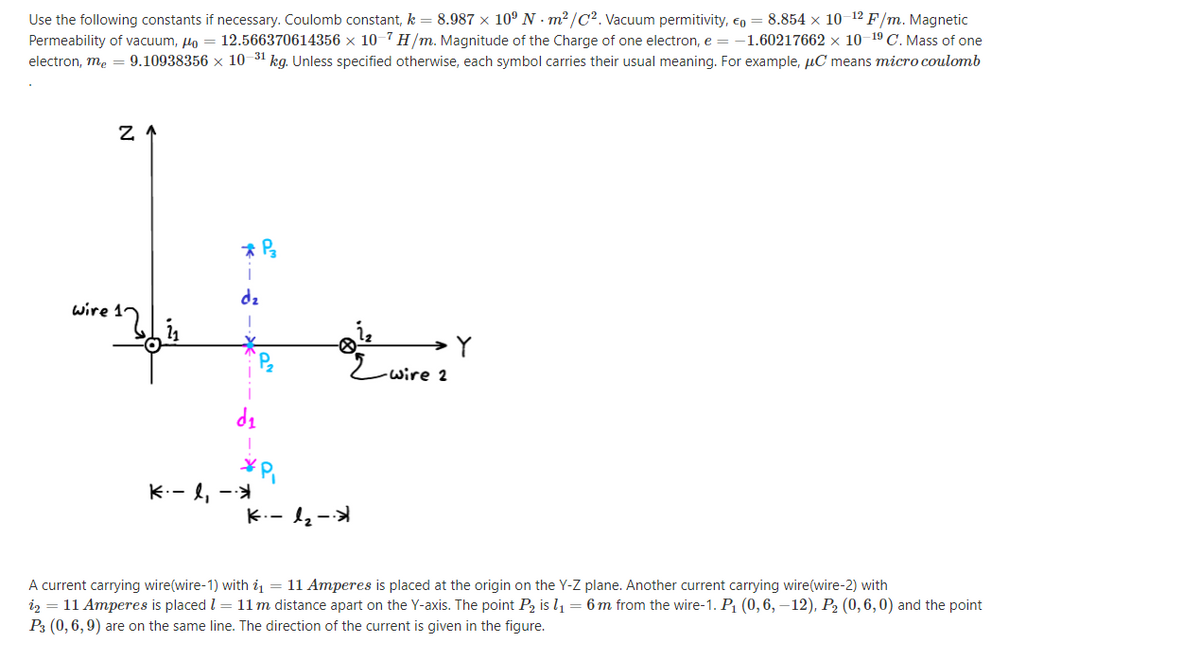 Use the following constants if necessary. Coulomb constant, k = 8.987 × 10º N · m² /C². Vacuum permitivity, eo = 8.854 × 10–12 F/m. Magnetic
Permeability of vacuum, Ho = 12.566370614356 × 10-7 H/m. Magnitude of the Charge of one electron, e = -1.60217662 × 10–19 C. Mass of one
electron, me = 9.10938356 x 10 31 kg. Unless specified otherwise, each symbol carries their usual meaning. For example, µC means micro coulomb
dz
wire 12
wire 2
K.- l, -
K.- 1-
A current carrying wire(wire-1) with i1 = 11 Amperes is placed at the origin on the Y-Z plane. Another current carrying wire(wire-2) with
iz = 11 Amperes is placed l = 11 m distance apart on the Y-axis. The point P2 is l1 = 6 m from the wire-1. P1 (0,6, –12), P2 (0,6,0) and the point
P3 (0, 6, 9) are on the same line. The direction of the current is given in the figure.
