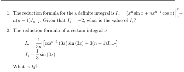 1. The reduction formula for the a definite integral is I, = (r" sin r + nx"-1 cos r)
n(n – 1)1,-2. Given that I = -2, what is the value of I;?
2. The reduction formula of a certain integral is
1
In
3n
[cos"-1 (3x) sin (3r) + 3(n – 1)I,-2]
1
sin (3x)
3
What is I,?
