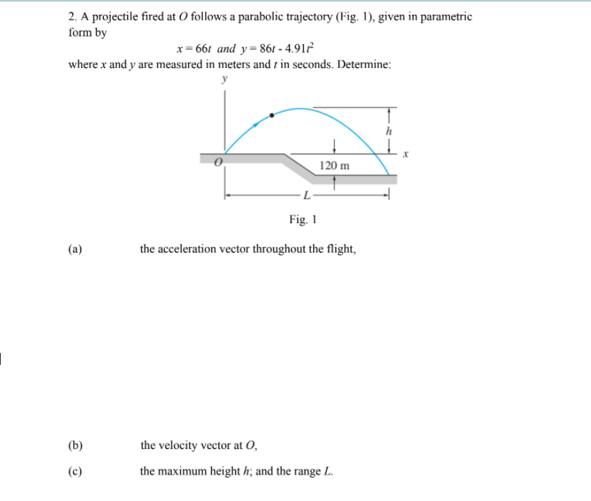 2. A projectile fired at O follows a parabolic trajectory (Fig. 1), given in parametric
form by
x= 661 and y= 861 - 4.91
where x and y are measured in meters and t in seconds. Determine:
y
h
120 m
Fig. 1
(a)
the acceleration vector throughout the flight,
(b)
the velocity vector at O,
(c)
the maximum height h; and the range L.
