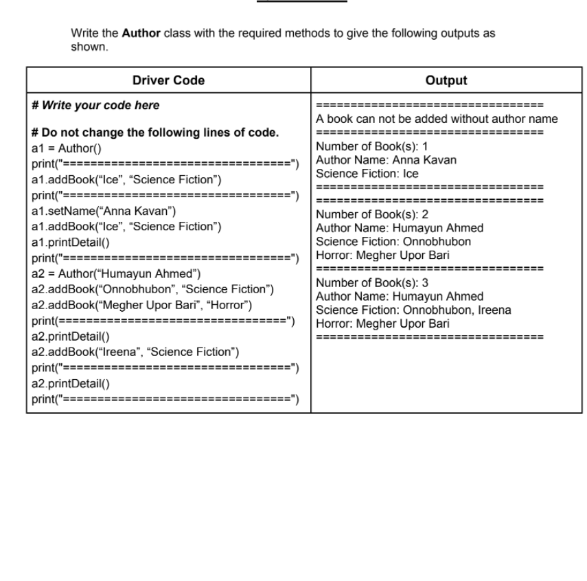 Write the Author class with the required methods to give the following outputs as
shown.
Driver Code
Output
# Write your code here
A book can not be added without author name
# Do not change the following lines of code.
a1 = Author()
print("====
a1.addBook("Ice", "Science Fiction")
print("=
a1.setName("Anna Kavan")
a1.addBook("Ice", "Science Fiction")
a1.printDetail()
print("==:
a2 = Author("Humayun Ahmed")
a2.addBook("Onnobhubon", “Science Fiction")
a2.addBook("Megher Upor Bari", "Horror")
print(===
a2.printDetail()
a2.addBook("Ireena", "Science Fiction")
print("====
a2.printDetail()
print("===
Number of Book(s): 1
Author Name: Anna Kavan
==")
Science Fiction: Ice
Number of Book(s): 2
Author Name: Humayun Ahmed
Science Fiction: Onnobhubon
===")
Horror: Megher Upor Bari
Number of Book(s): 3
Author Name: Humayun Ahmed
Science Fiction: Onnobhubon, Ireena
Horror: Megher Upor Bari
====")
%3D
