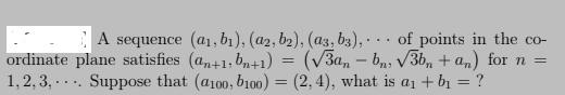 A sequence (a1, b1), (a2, b2), (az3, b3), ·
ordinate plane satisfies (a,+1, b,+1) = (v3a, – bn; V3b, + an) for n =
1,2, 3, -... Suppose that (a100, b1o0) = (2, 4), what is a1 + bị = ?
of points in the co-
...
