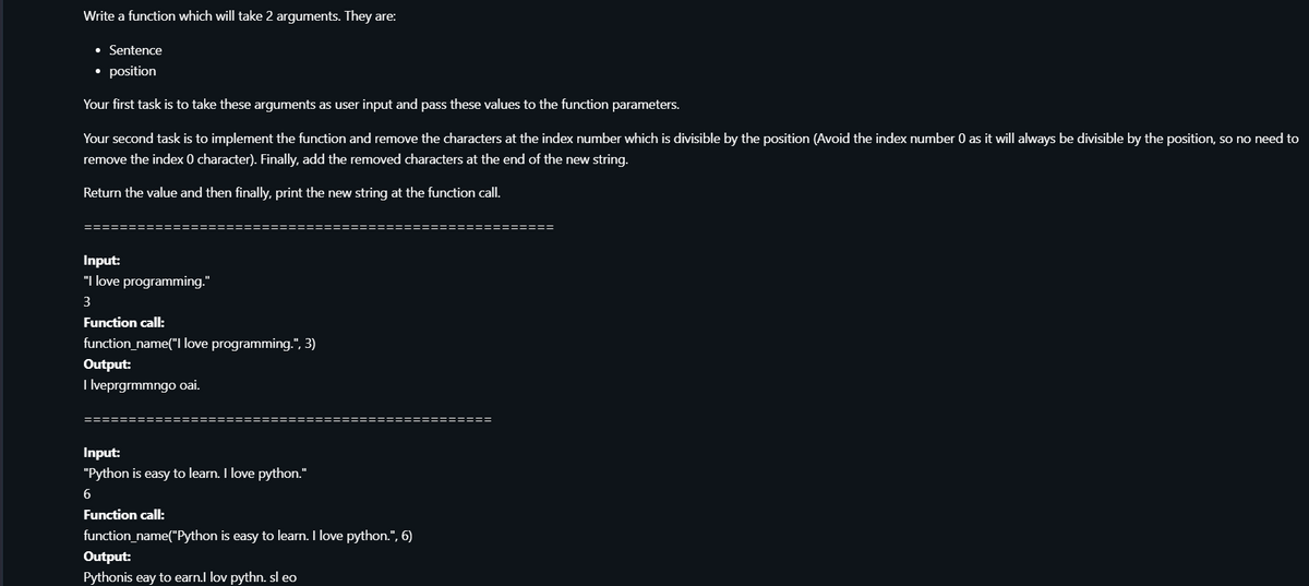 Write a function which will take 2 arguments. They are:
• Sentence
• position
Your first task is to take these arguments as user input and pass these values to the function parameters.
Your second task is to implement the function and remove the characters at the index number which is divisible by the position (Avoid the index number 0 as it will always be divisible by the position, so no need to
remove the index 0 character). Finally, add the removed characters at the end of the new string.
Return the value and then finally, print the new string at the function call.
Input:
"I love programming."
3
Function call:
function_name("I love programming.", 3)
Output:
I lveprgrmmngo oai.
Input:
"Python is easy to learn. I love python."
6
Function call:
function_name("Python is easy to learn. I love python.", 6)
Output:
Pythonis eay to earn.l lov pythn. sl eo
