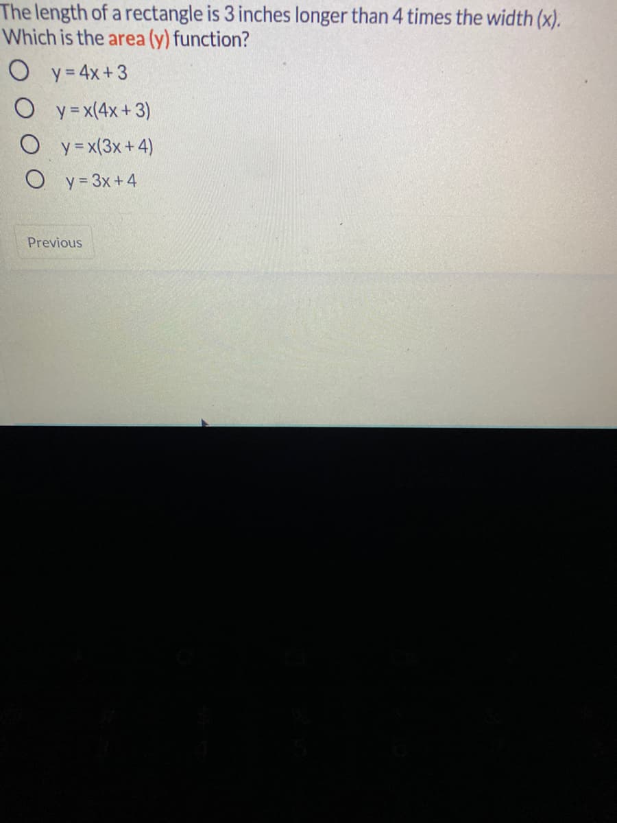 The length of a rectangle is 3 inches longer than 4 times the width (x).
Which is the area (y) function?
O y= 4x+3
O y=x(4x+3)
O y=x(3x+4)
O y= 3x+4
Previous
