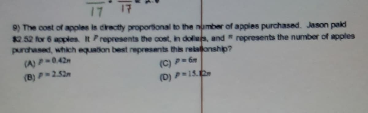 17 17
9) The cost of apples is directly proportional to the number of apples purchased. Jason paid
$2.52 for 6 apples. It Prepresents the cost, in dolles, and " represents the number of apples
purchased, which equation best represents this rekalonship?
(A)P 0.42
(C) P 6
(D) P=15.2
(B) P 2.52n
