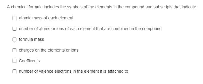 A chemical formula includes the symbols of the elements in the compound and subscripts that indicate
atomic mass of each element.
number of atoms or ions of each element that are combined in the compound
formula mass
charges on the elements or ions
Coefficents
number of valence electrons in the element it is attached to
