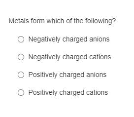 Metals form which of the following?
O Negatively charged anions
O Negatively charged cations
O Positively charged anions
O Positively charged cations
