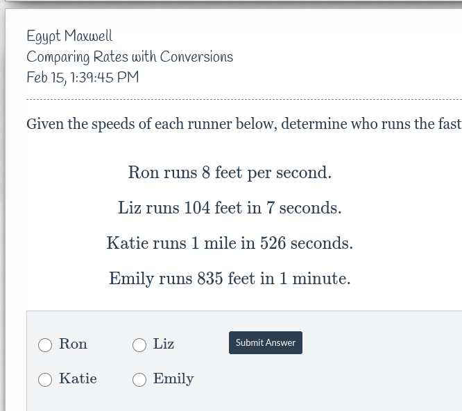 Egypt Maxwell
Comparing Rates with Conversions
Feb 15, 1:39:45 PM
Given the speeds of each runner below, determine who runs the fast
Ron
Katie
Ron runs 8 feet per second.
Liz runs 104 feet in 7 seconds.
Katie runs 1 mile in 526 seconds.
Emily runs 835 feet in 1 minute.
Liz
Emily
Submit Answer