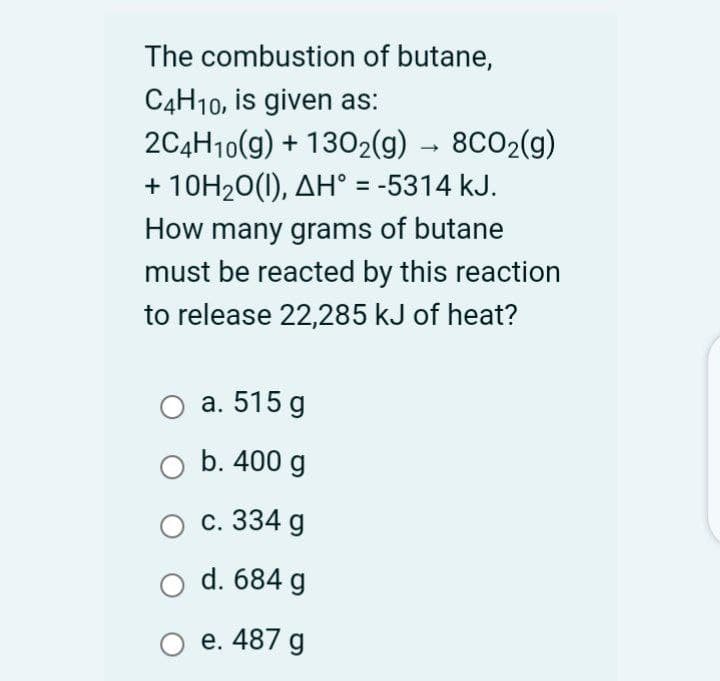 The combustion of butane,
C4H10, is given as:
2C4H10(g) + 1302(g) → 8CO2(g)
+ 10H20(1), AH° = -5314 kJ.
%3D
How many grams of butane
must be reacted by this reaction
to release 22,285 kJ of heat?
а. 515 g
b. 400 g
с. 334 g
d. 684 g
O e. 487 g
