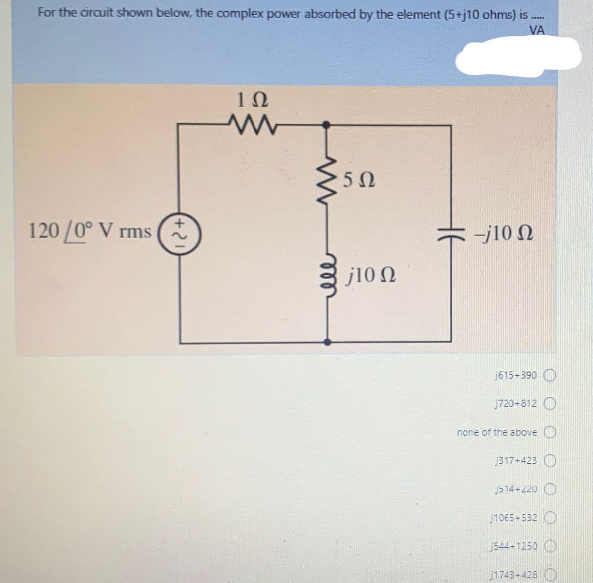 For the circuit shown below, the complex power absorbed by the element (5+j10 ohms) is
VA
50
120 /0° V rms
-j10 N
j10 N
j615-390 O
j720-812 O
none of the above ()
j317+423 O
j514-220 O
1065-532 O
J544-1250
j1743-428 )
