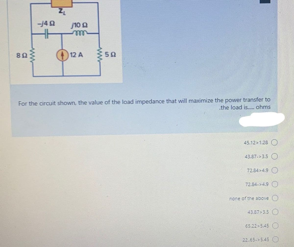 -j42
j10 2
ele
82
12 A
For the circuit shown, the value of the load impedance that will maximize the power transfer to
the load is.. ohms
45.12>1.28 D
43.87->3.5
72.84>4.9
72.84->4.9 D
none of the above
43.87 3.5
65.22 5.45
22.65- 5.45 O
ww
ww
