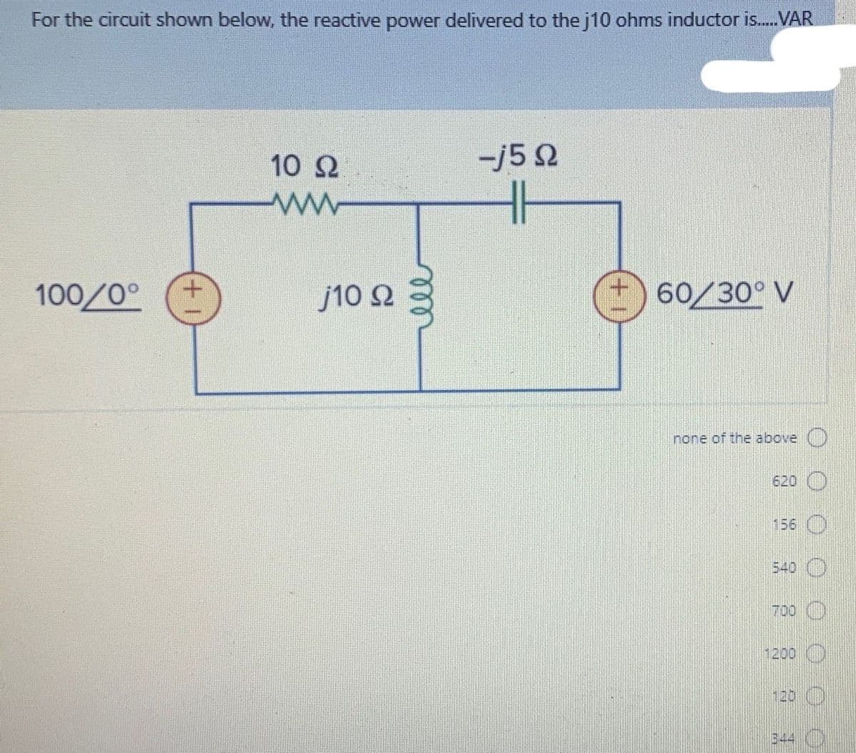 For the circuit shown below, the reactive power delivered to the j10 ohms inductor is.VAR
10 2
-j5 2
100/0°
j10 Q
I) 60/30° V
none of the above
620
156
540
700 )
1200 )
120 ()
344 ()
ll
