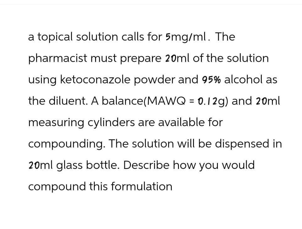a topical solution calls for 5mg/ml. The
pharmacist must prepare 20ml of the solution
using ketoconazole powder and 95% alcohol as
the diluent. A balance (MAWQ = 0.12g) and 20ml
measuring cylinders are available for
compounding. The solution will be dispensed in
20ml glass bottle. Describe how you would
compound this formulation