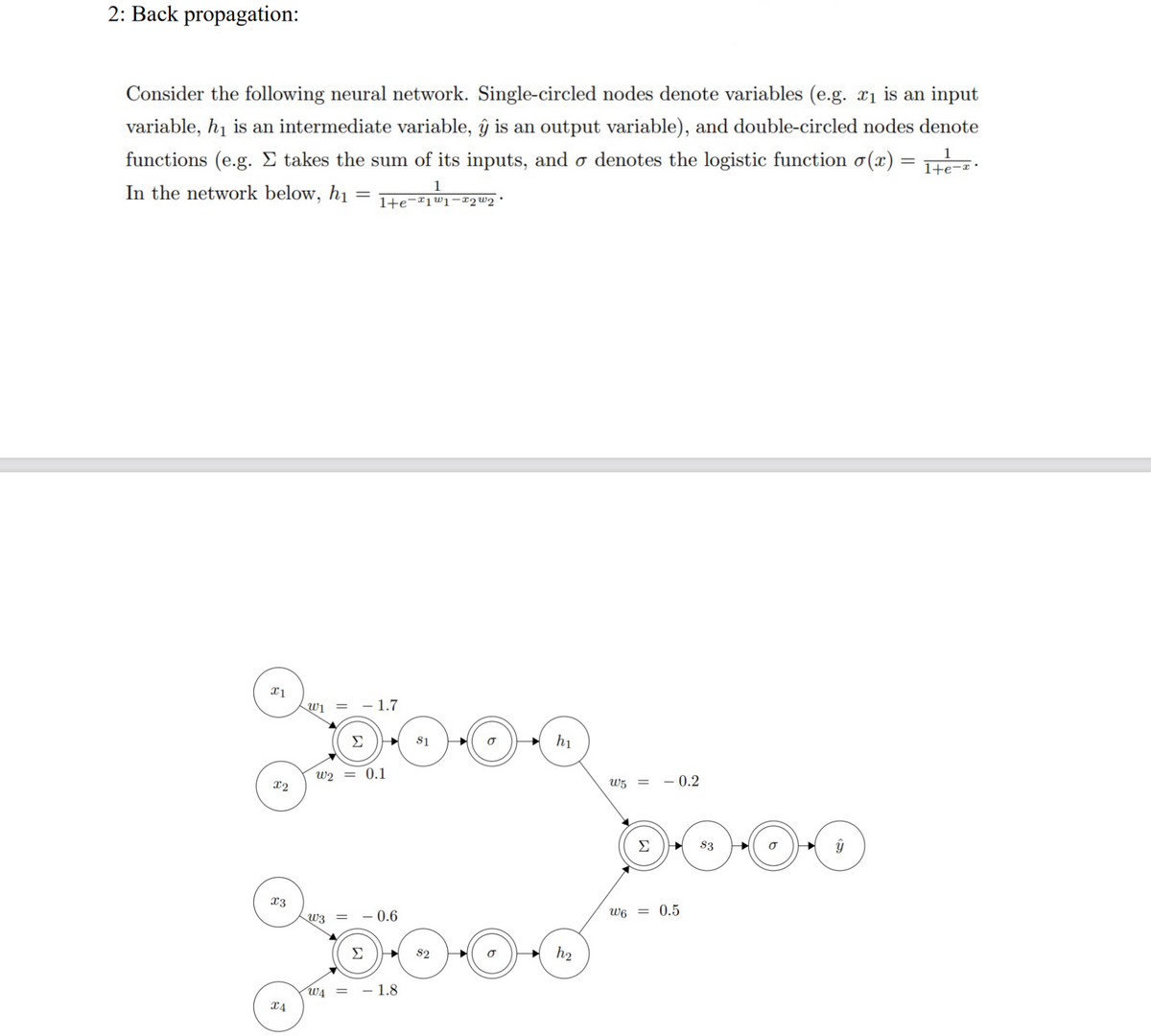 2: Back propagation:
Consider the following neural network. Single-circled nodes denote variables (e.g. æ1 is an input
variable, hy is an intermediate variable, y is an output variable), and double-circled nodes denote
functions (e.g. Σ takes the sum of its inputs, and ♂ denotes the logistic function σ(x) = 1+e-x.
In the network below, hi = l+e-T1w1T2W2 ·
1
1
W1 = -1.7
Cloon
Σ
W2 = 0.1
1
h
- 0.6
oblood
Σ
S2
W4 = - 1.8
W5 =
ww
0.2
= 0.5
3