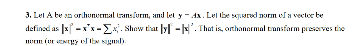 3. Let A be an orthonormal transform, and let y
=
Ax. Let the squared norm of a vector be
defined as ||x|| ² = x²x = Σx². Show that ||y|| = ||x||². That is, orthonormal transform preserves the
norm (or energy of the signal).