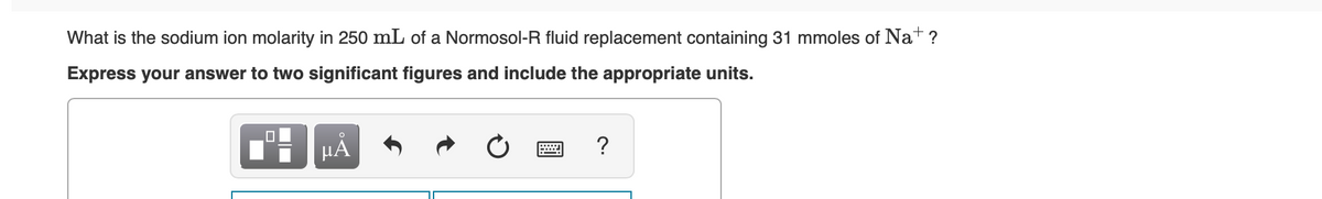 What is the sodium ion molarity in 250 mL of a Normosol-R fluid replacement containing 31 mmoles of Nat ?
Express your answer to two significant figures and include the appropriate units.
HA
?
