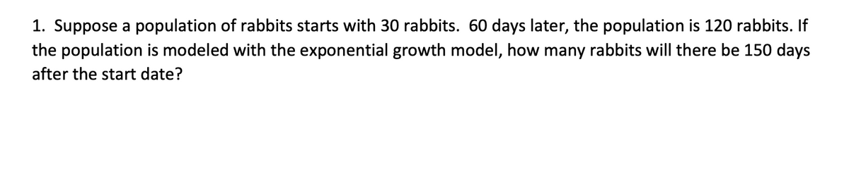 1. Suppose a population of rabbits starts with 30 rabbits. 60 days later, the population is 120 rabbits. If
the population is modeled with the exponential growth model, how many rabbits will there be 150 days
after the start date?
