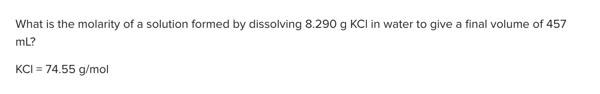 What is the molarity of a solution formed by dissolving 8.290 g KCI in water to give a final volume of 457
mL?
KCI = 74.55 g/mol
