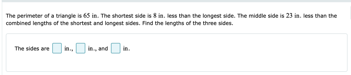 The perimeter of a triangle is 65 in. The shortest side is 8 in. less than the longest side. The middle side is 23 in. less than the
combined lengths of the shortest and longest sides. Find the lengths of the three sides.
in.
in.,
in., and
The sides are
