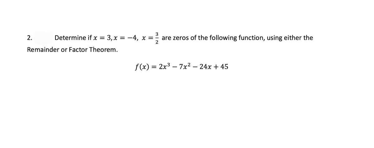 3
2.
Determine if x = 3, x = -4, x = are zeros of the following function, using either the
2
Remainder or Factor Theorem.
f (x) = 2x3 – 7x² – 24x + 45
