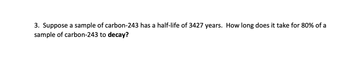 3. Suppose a sample of carbon-243 has a half-life of 3427 years. How long does it take for 80% of a
sample of carbon-243 to decay?
